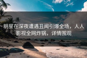 明星在深夜遭遇丑闻引爆全场，人人影视全网炸锅，详情围观