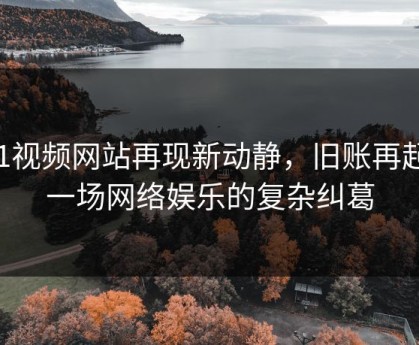 51视频网站再现新动静，旧账再起：一场网络娱乐的复杂纠葛