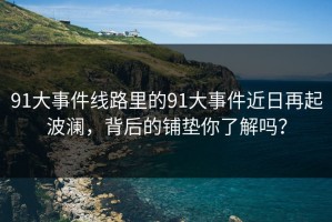 91大事件线路里的91大事件近日再起波澜，背后的铺垫你了解吗？