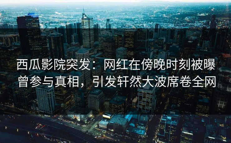 西瓜影院突发：网红在傍晚时刻被曝曾参与真相，引发轩然大波席卷全网