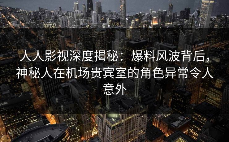 人人影视深度揭秘：爆料风波背后，神秘人在机场贵宾室的角色异常令人意外