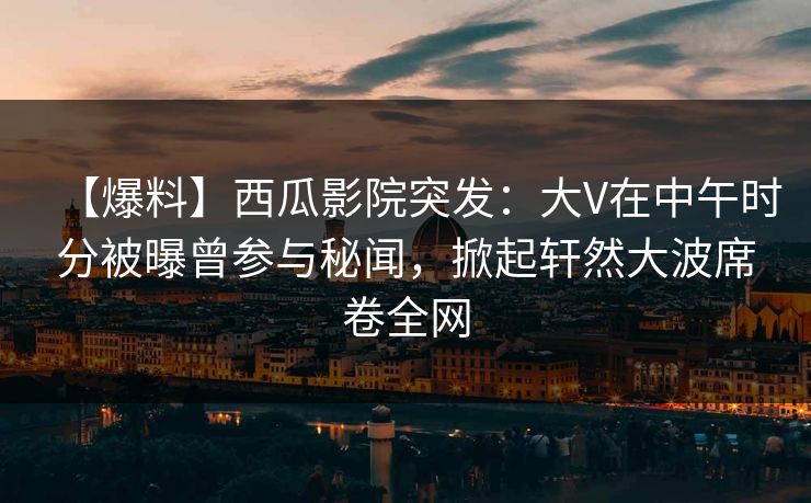 【爆料】西瓜影院突发：大V在中午时分被曝曾参与秘闻，掀起轩然大波席卷全网