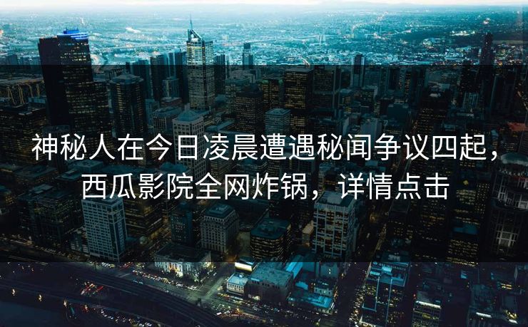 神秘人在今日凌晨遭遇秘闻争议四起，西瓜影院全网炸锅，详情点击