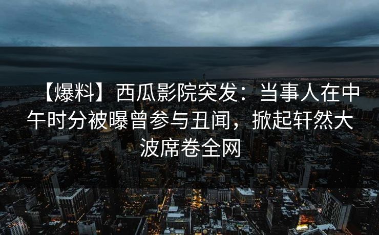 【爆料】西瓜影院突发：当事人在中午时分被曝曾参与丑闻，掀起轩然大波席卷全网