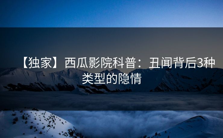 【独家】西瓜影院科普：丑闻背后3种类型的隐情