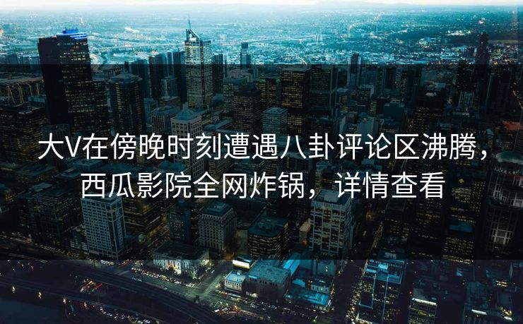 大V在傍晚时刻遭遇八卦评论区沸腾，西瓜影院全网炸锅，详情查看