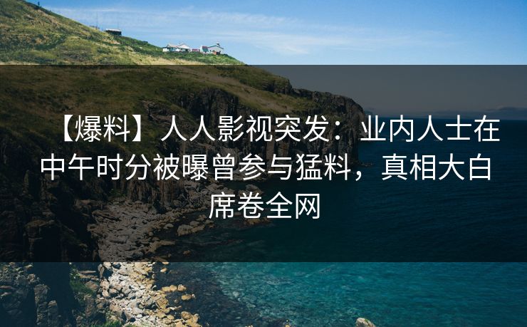 【爆料】人人影视突发：业内人士在中午时分被曝曾参与猛料，真相大白席卷全网