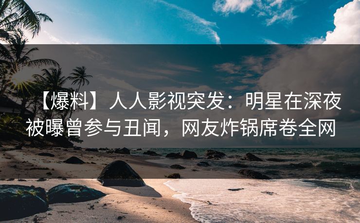 【爆料】人人影视突发：明星在深夜被曝曾参与丑闻，网友炸锅席卷全网