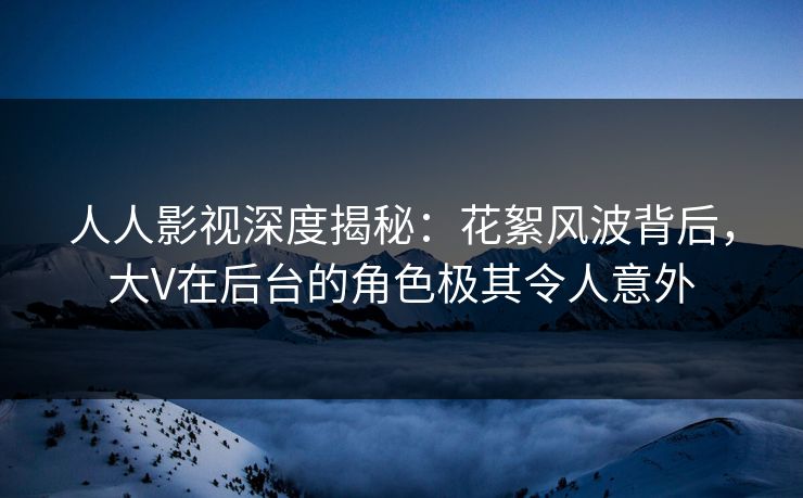 人人影视深度揭秘：花絮风波背后，大V在后台的角色极其令人意外