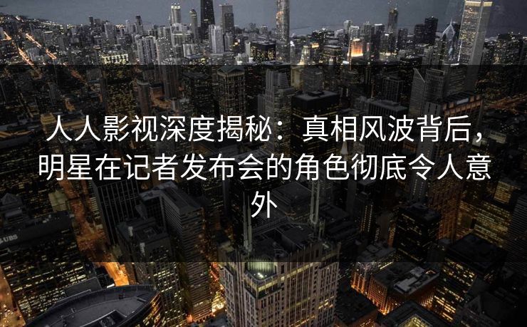 人人影视深度揭秘:真相风波背后,明星在记者发布会的角色彻底令人意外 人人影视深度揭秘:真相风波背后,明星在记者发布会的角色彻底令人意外