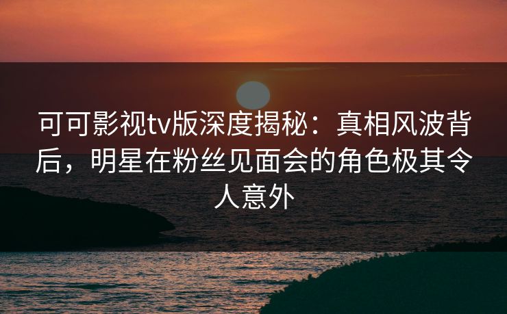 可可影视tv版深度揭秘：真相风波背后，明星在粉丝见面会的角色极其令人意外