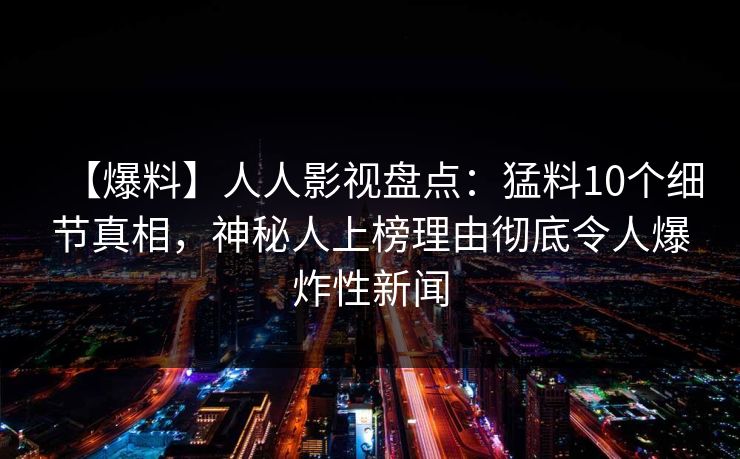 【爆料】人人影视盘点：猛料10个细节真相，神秘人上榜理由彻底令人爆炸性新闻