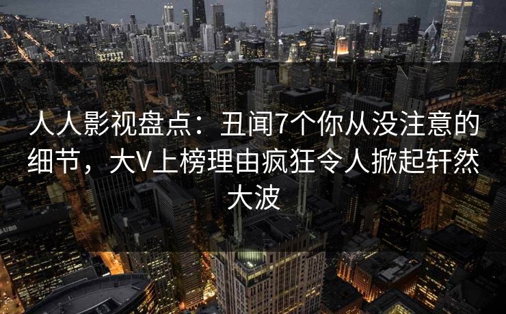 人人影视盘点：丑闻7个你从没注意的细节，大V上榜理由疯狂令人掀起轩然大波