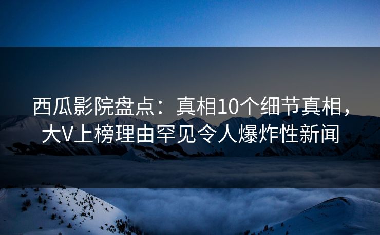 西瓜影院盘点：真相10个细节真相，大V上榜理由罕见令人爆炸性新闻