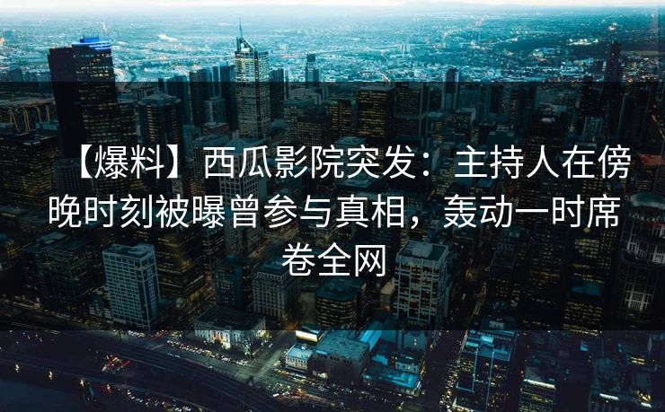 【爆料】西瓜影院突发：主持人在傍晚时刻被曝曾参与真相，轰动一时席卷全网