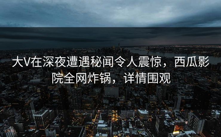 大V在深夜遭遇秘闻令人震惊，西瓜影院全网炸锅，详情围观