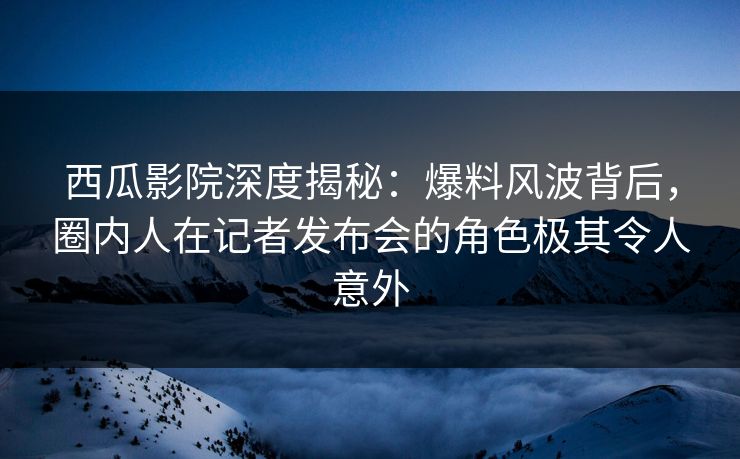 西瓜影院深度揭秘：爆料风波背后，圈内人在记者发布会的角色极其令人意外