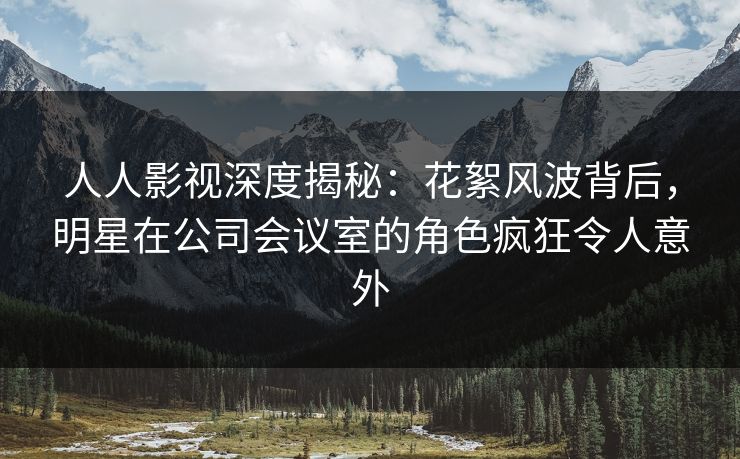 人人影视深度揭秘：花絮风波背后，明星在公司会议室的角色疯狂令人意外