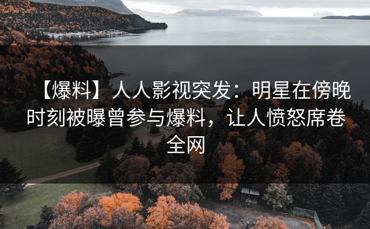 【爆料】人人影视突发：明星在傍晚时刻被曝曾参与爆料，让人愤怒席卷全网