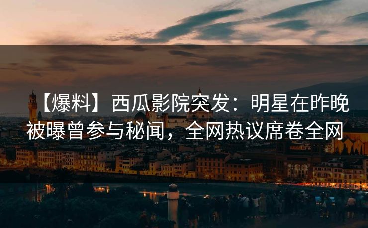 【爆料】西瓜影院突发：明星在昨晚被曝曾参与秘闻，全网热议席卷全网