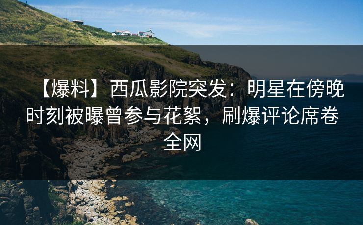 【爆料】西瓜影院突发：明星在傍晚时刻被曝曾参与花絮，刷爆评论席卷全网