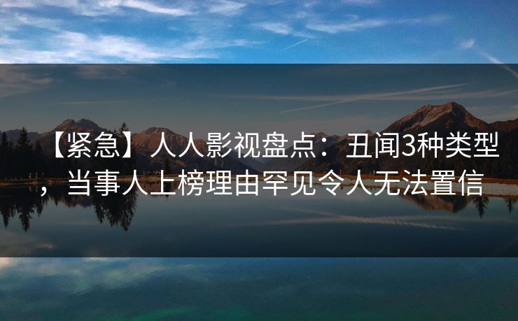【紧急】人人影视盘点：丑闻3种类型，当事人上榜理由罕见令人无法置信