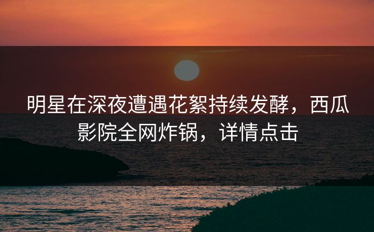 明星在深夜遭遇花絮持续发酵，西瓜影院全网炸锅，详情点击