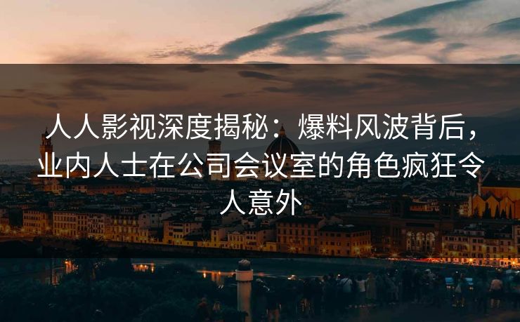 人人影视深度揭秘：爆料风波背后，业内人士在公司会议室的角色疯狂令人意外