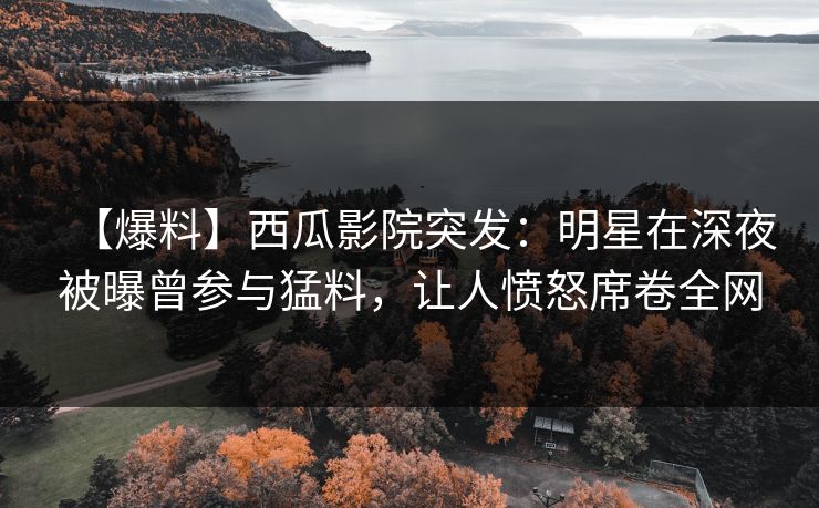 【爆料】西瓜影院突发：明星在深夜被曝曾参与猛料，让人愤怒席卷全网