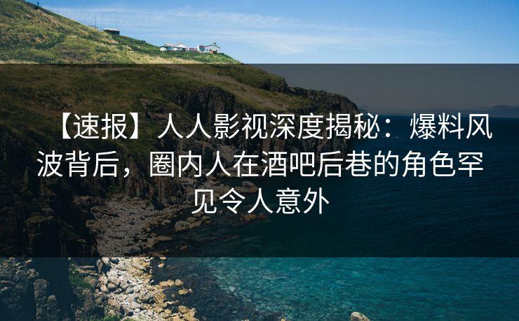 【速报】人人影视深度揭秘：爆料风波背后，圈内人在酒吧后巷的角色罕见令人意外