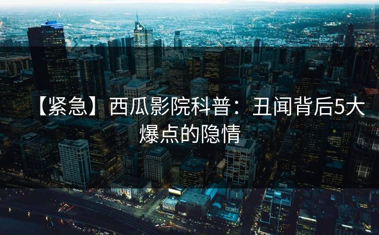 【紧急】西瓜影院科普：丑闻背后5大爆点的隐情