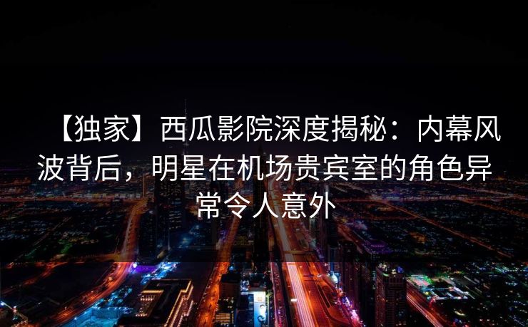 【独家】西瓜影院深度揭秘：内幕风波背后，明星在机场贵宾室的角色异常令人意外