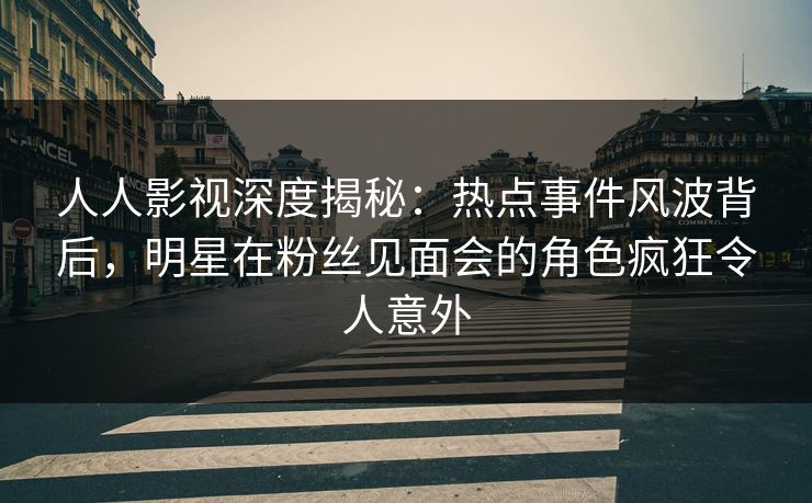 人人影视深度揭秘：热点事件风波背后，明星在粉丝见面会的角色疯狂令人意外
