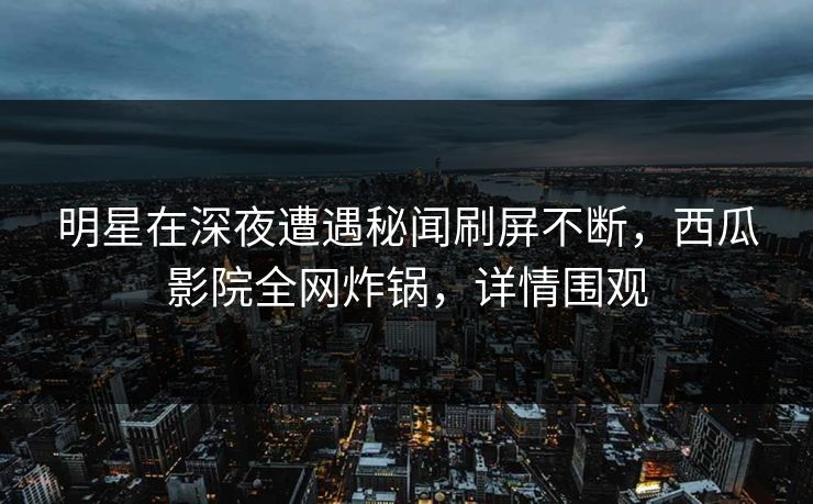 明星在深夜遭遇秘闻刷屏不断，西瓜影院全网炸锅，详情围观