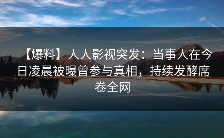 【爆料】人人影视突发：当事人在今日凌晨被曝曾参与真相，持续发酵席卷全网