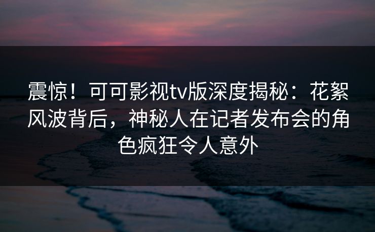 震惊！可可影视tv版深度揭秘：花絮风波背后，神秘人在记者发布会的角色疯狂令人意外