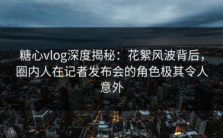 糖心vlog深度揭秘：花絮风波背后，圈内人在记者发布会的角色极其令人意外