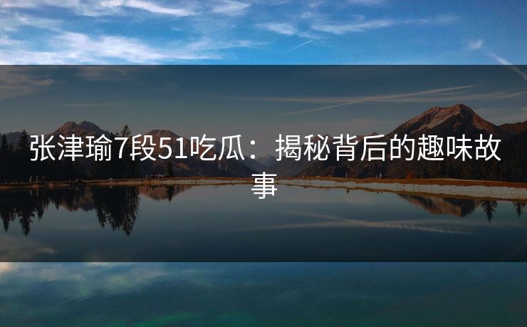 张津瑜7段51吃瓜:揭秘背后的趣味故事 张津瑜7段51吃瓜:揭秘背后的趣味故事