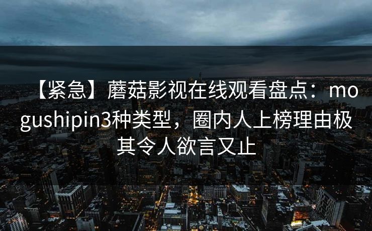【紧急】蘑菇影视在线观看盘点:mogushipin3种类型,圈内人上榜理由极其令人欲言又止 【紧急】蘑菇影视在线观看盘点:mogushipin3种类型,圈内人上榜理由极其令人欲言又止