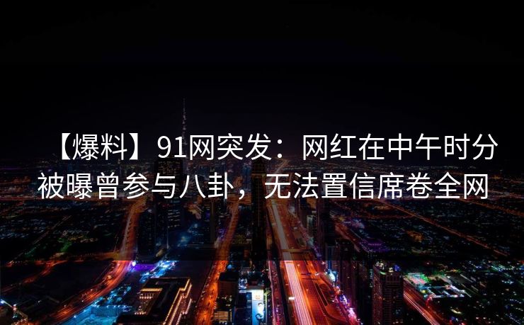 【爆料】91网突发：网红在中午时分被曝曾参与八卦，无法置信席卷全网