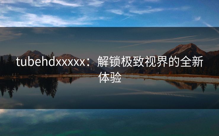 tubehdxxxxx:解锁极致视界的全新体验 tubehdxxxxx:解锁极致视界的全新体验