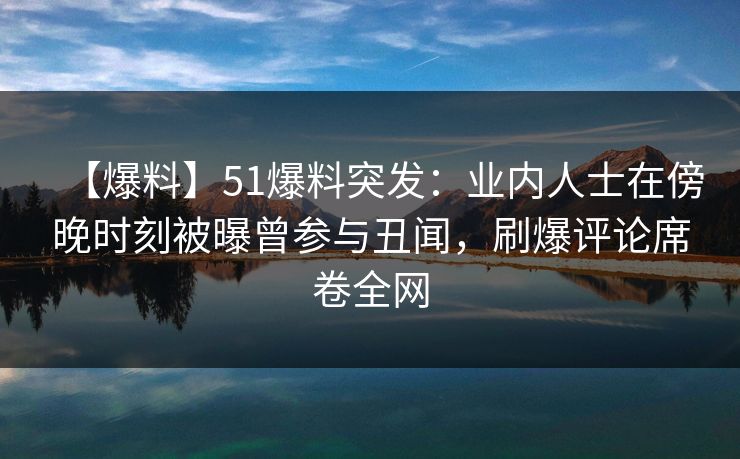 【爆料】51爆料突发：业内人士在傍晚时刻被曝曾参与丑闻，刷爆评论席卷全网