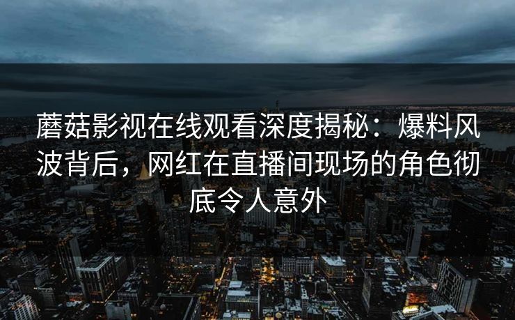 蘑菇影视在线观看深度揭秘:爆料风波背后,网红在直播间现场的角色彻底令人意外 蘑菇影视在线观看深度揭秘:爆料风波背后,网红在直播间现场的角色彻底令人意外