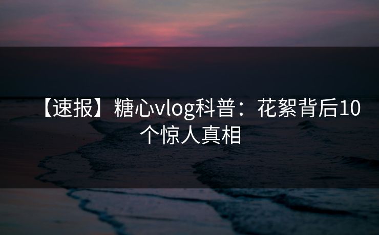 【速报】糖心vlog科普：花絮背后10个惊人真相