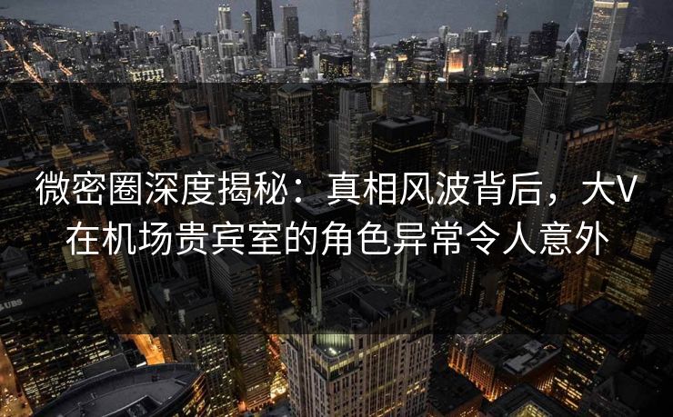 微密圈深度揭秘：真相风波背后，大V在机场贵宾室的角色异常令人意外
