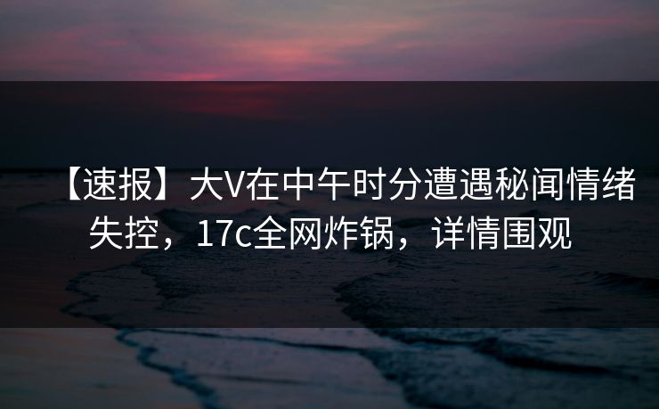 【速报】大V在中午时分遭遇秘闻情绪失控，17c全网炸锅，详情围观