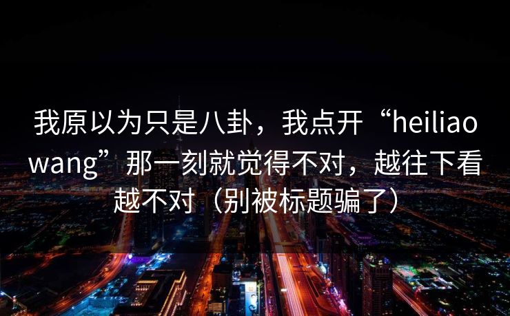 我原以为只是八卦，我点开“heiliaowang”那一刻就觉得不对，越往下看越不对（别被标题骗了）