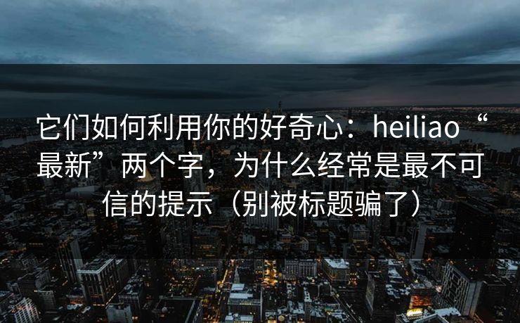 它们如何利用你的好奇心：heiliao“最新”两个字，为什么经常是最不可信的提示（别被标题骗了）