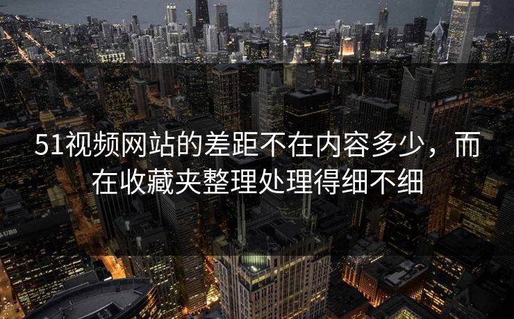 51视频网站的差距不在内容多少,而在收藏夹整理处理得细不细 51视频网站的差距不在内容多少,而在收藏夹整理处理得细不细