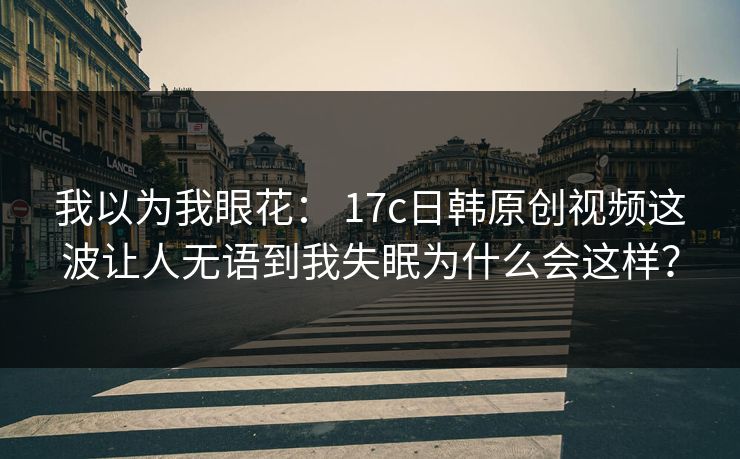 我以为我眼花： 17c日韩原创视频这波让人无语到我失眠为什么会这样？